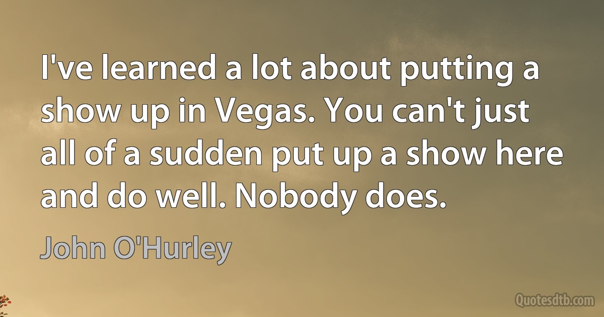 I've learned a lot about putting a show up in Vegas. You can't just all of a sudden put up a show here and do well. Nobody does. (John O'Hurley)