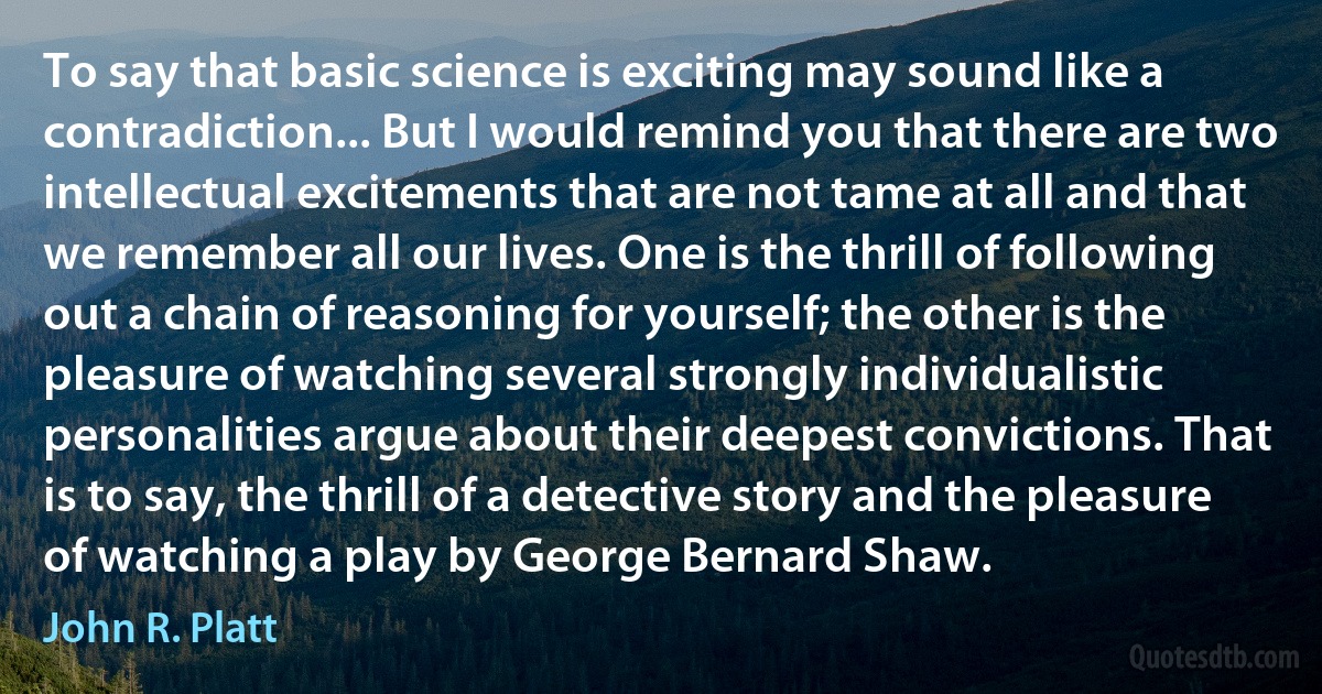 To say that basic science is exciting may sound like a contradiction... But I would remind you that there are two intellectual excitements that are not tame at all and that we remember all our lives. One is the thrill of following out a chain of reasoning for yourself; the other is the pleasure of watching several strongly individualistic personalities argue about their deepest convictions. That is to say, the thrill of a detective story and the pleasure of watching a play by George Bernard Shaw. (John R. Platt)