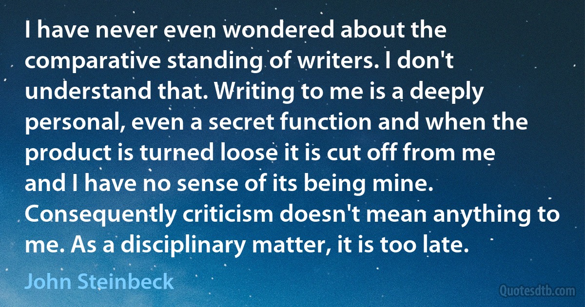 I have never even wondered about the comparative standing of writers. I don't understand that. Writing to me is a deeply personal, even a secret function and when the product is turned loose it is cut off from me and I have no sense of its being mine. Consequently criticism doesn't mean anything to me. As a disciplinary matter, it is too late. (John Steinbeck)