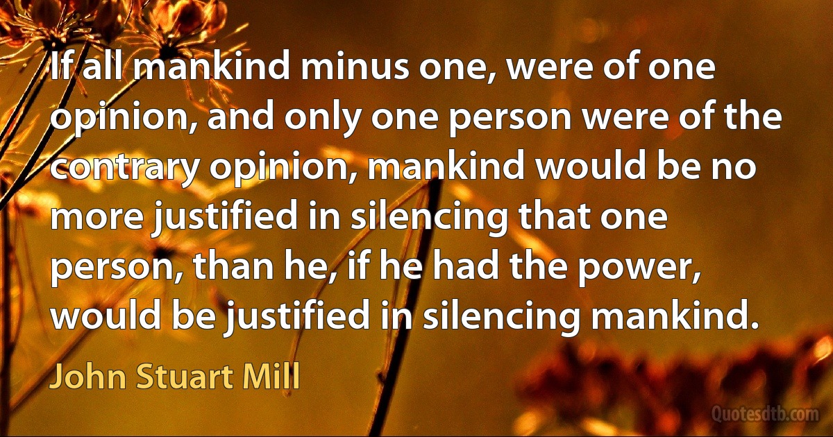 If all mankind minus one, were of one opinion, and only one person were of the contrary opinion, mankind would be no more justified in silencing that one person, than he, if he had the power, would be justified in silencing mankind. (John Stuart Mill)