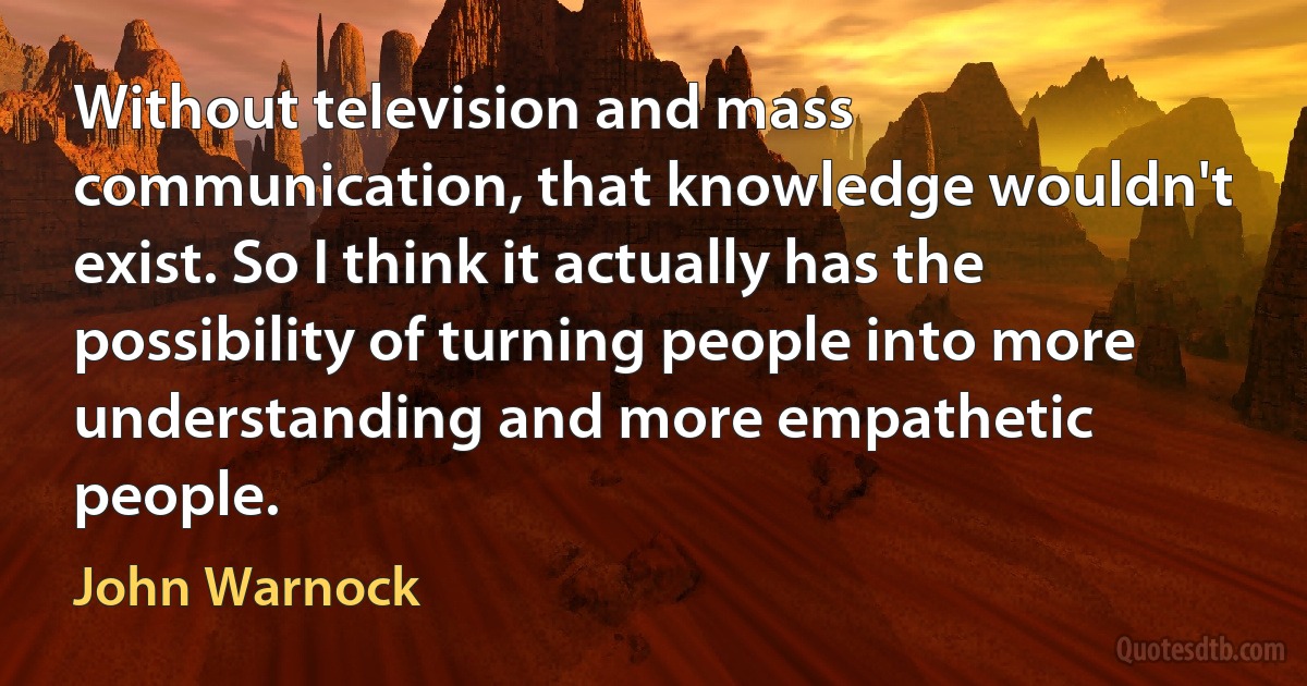 Without television and mass communication, that knowledge wouldn't exist. So I think it actually has the possibility of turning people into more understanding and more empathetic people. (John Warnock)