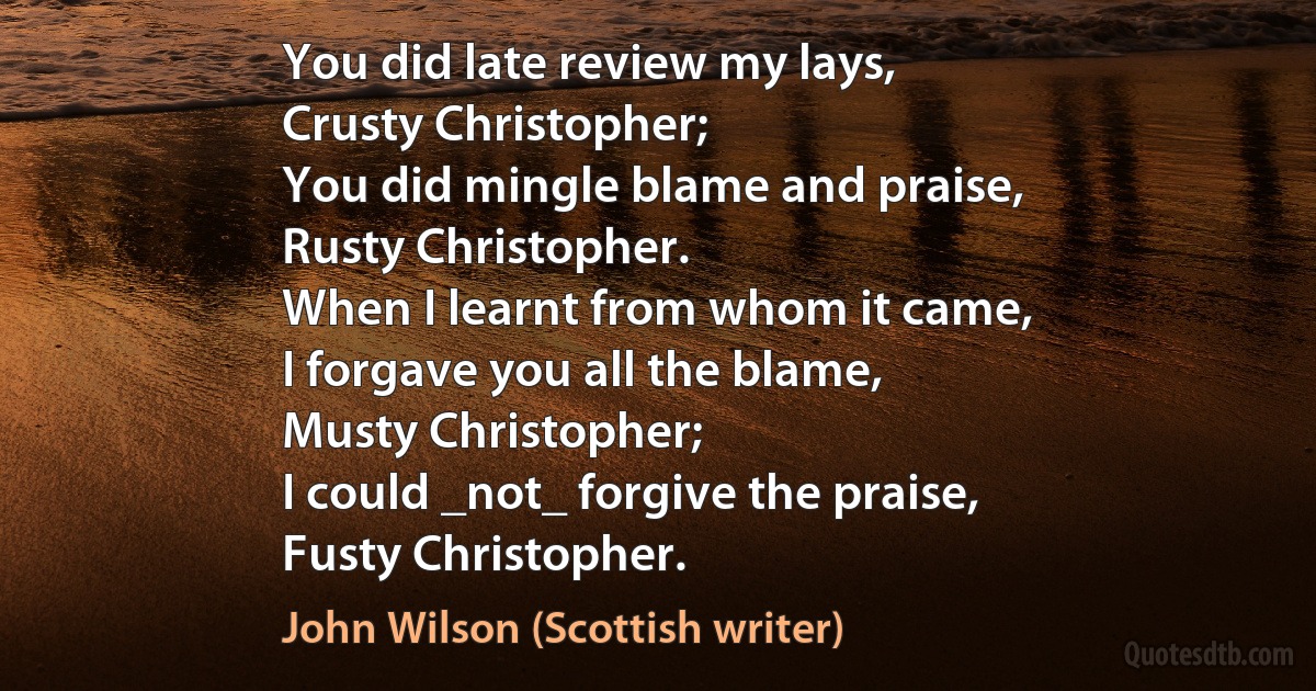 You did late review my lays,
Crusty Christopher;
You did mingle blame and praise,
Rusty Christopher.
When I learnt from whom it came,
I forgave you all the blame,
Musty Christopher;
I could _not_ forgive the praise,
Fusty Christopher. (John Wilson (Scottish writer))