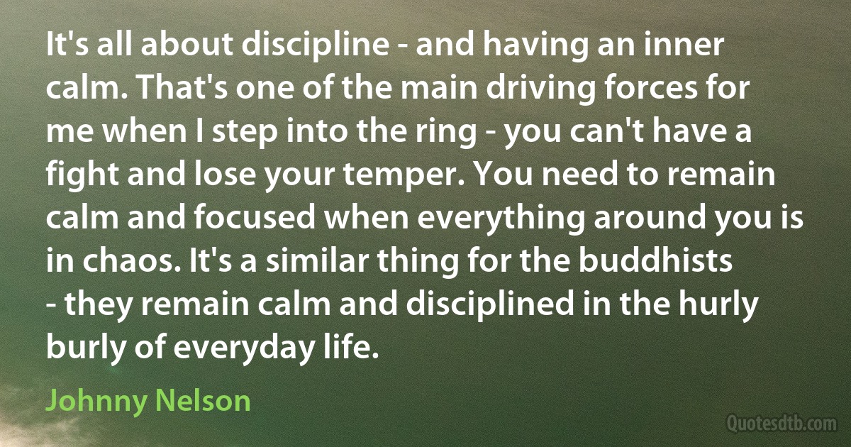 It's all about discipline - and having an inner calm. That's one of the main driving forces for me when I step into the ring - you can't have a fight and lose your temper. You need to remain calm and focused when everything around you is in chaos. It's a similar thing for the buddhists - they remain calm and disciplined in the hurly burly of everyday life. (Johnny Nelson)