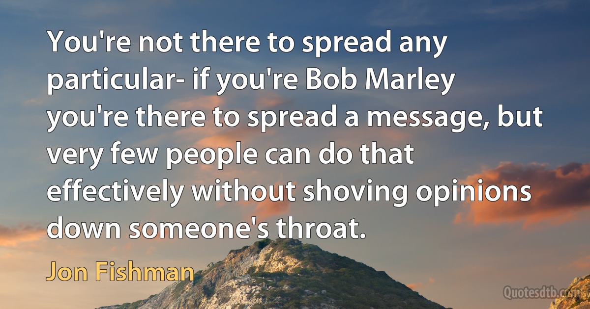 You're not there to spread any particular- if you're Bob Marley you're there to spread a message, but very few people can do that effectively without shoving opinions down someone's throat. (Jon Fishman)