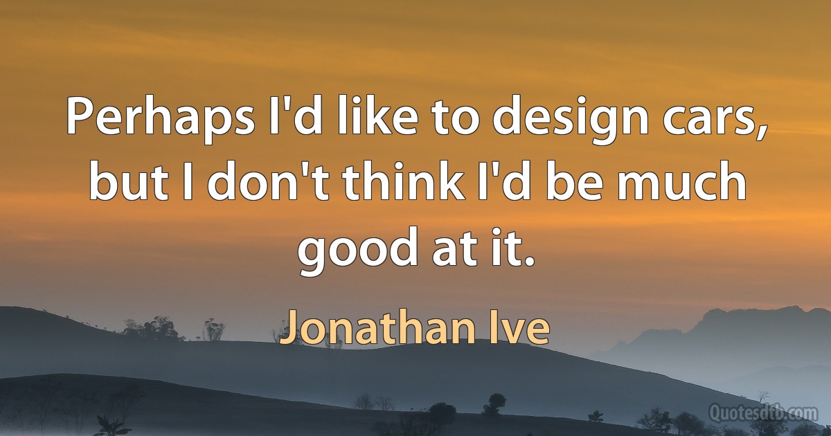 Perhaps I'd like to design cars, but I don't think I'd be much good at it. (Jonathan Ive)