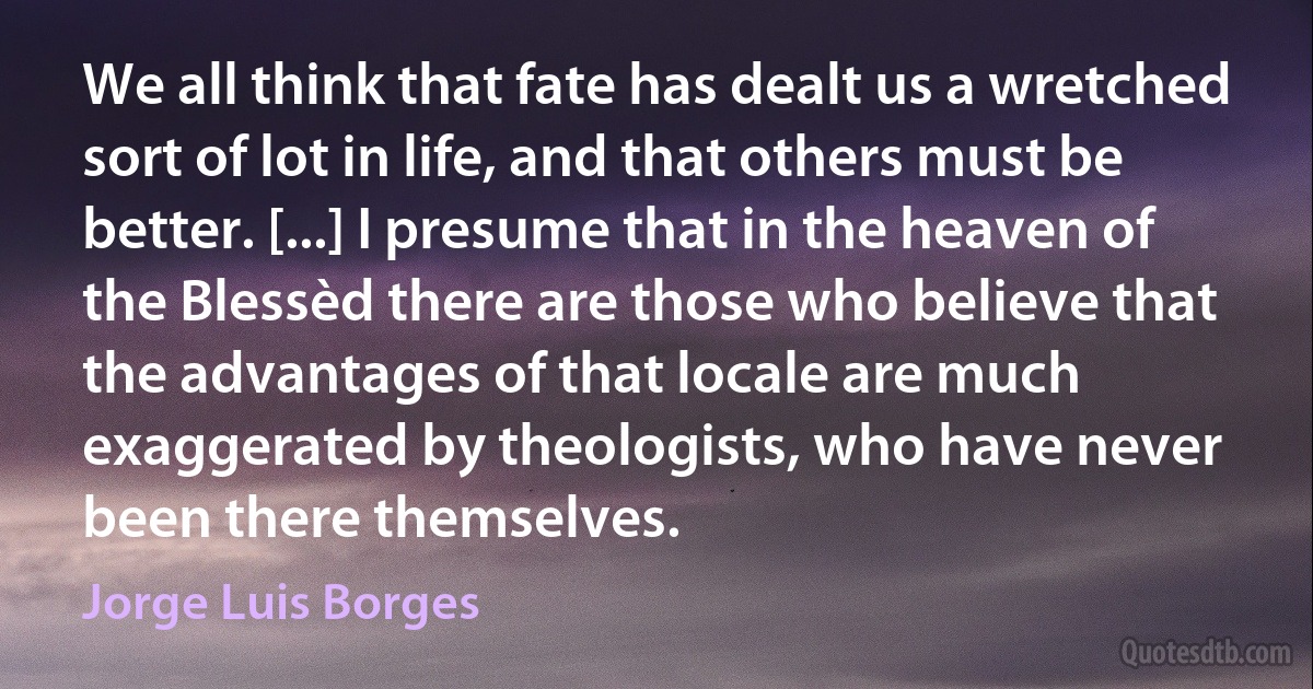 We all think that fate has dealt us a wretched sort of lot in life, and that others must be better. [...] I presume that in the heaven of the Blessèd there are those who believe that the advantages of that locale are much exaggerated by theologists, who have never been there themselves. (Jorge Luis Borges)