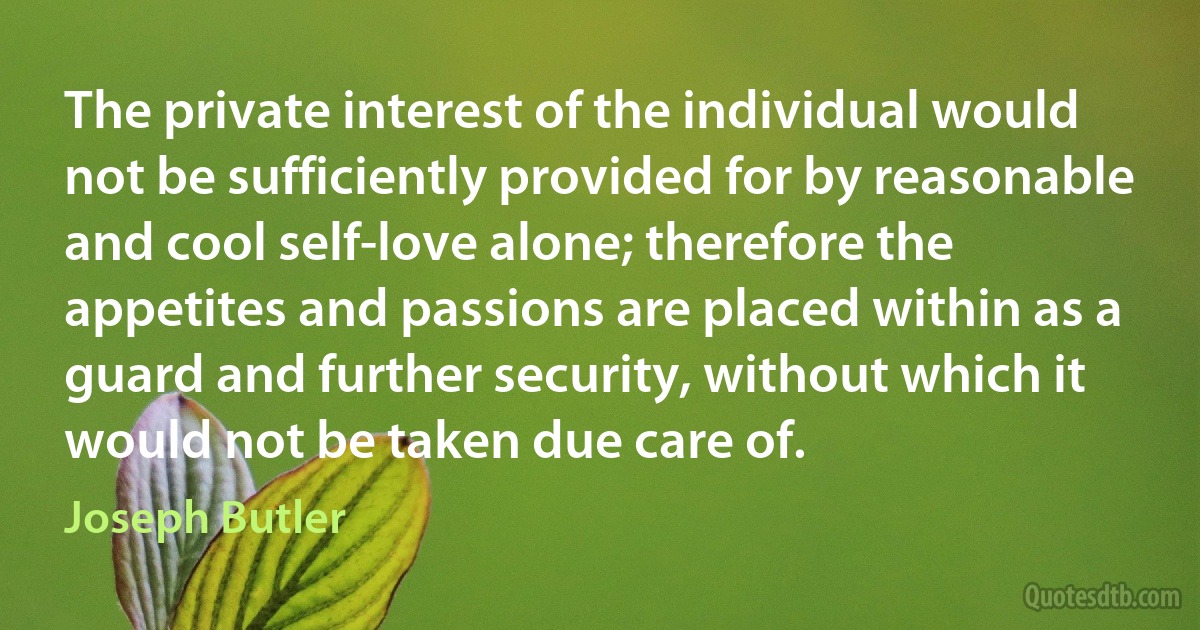 The private interest of the individual would not be sufficiently provided for by reasonable and cool self-love alone; therefore the appetites and passions are placed within as a guard and further security, without which it would not be taken due care of. (Joseph Butler)