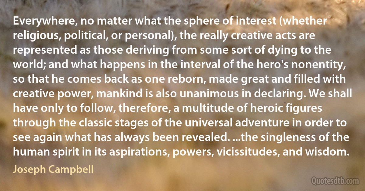 Everywhere, no matter what the sphere of interest (whether religious, political, or personal), the really creative acts are represented as those deriving from some sort of dying to the world; and what happens in the interval of the hero's nonentity, so that he comes back as one reborn, made great and filled with creative power, mankind is also unanimous in declaring. We shall have only to follow, therefore, a multitude of heroic figures through the classic stages of the universal adventure in order to see again what has always been revealed. ...the singleness of the human spirit in its aspirations, powers, vicissitudes, and wisdom. (Joseph Campbell)