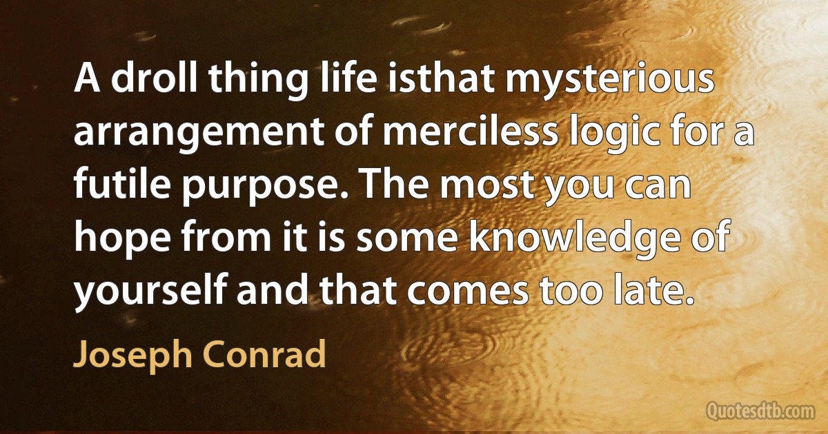 A droll thing life isthat mysterious arrangement of merciless logic for a futile purpose. The most you can hope from it is some knowledge of yourself and that comes too late. (Joseph Conrad)