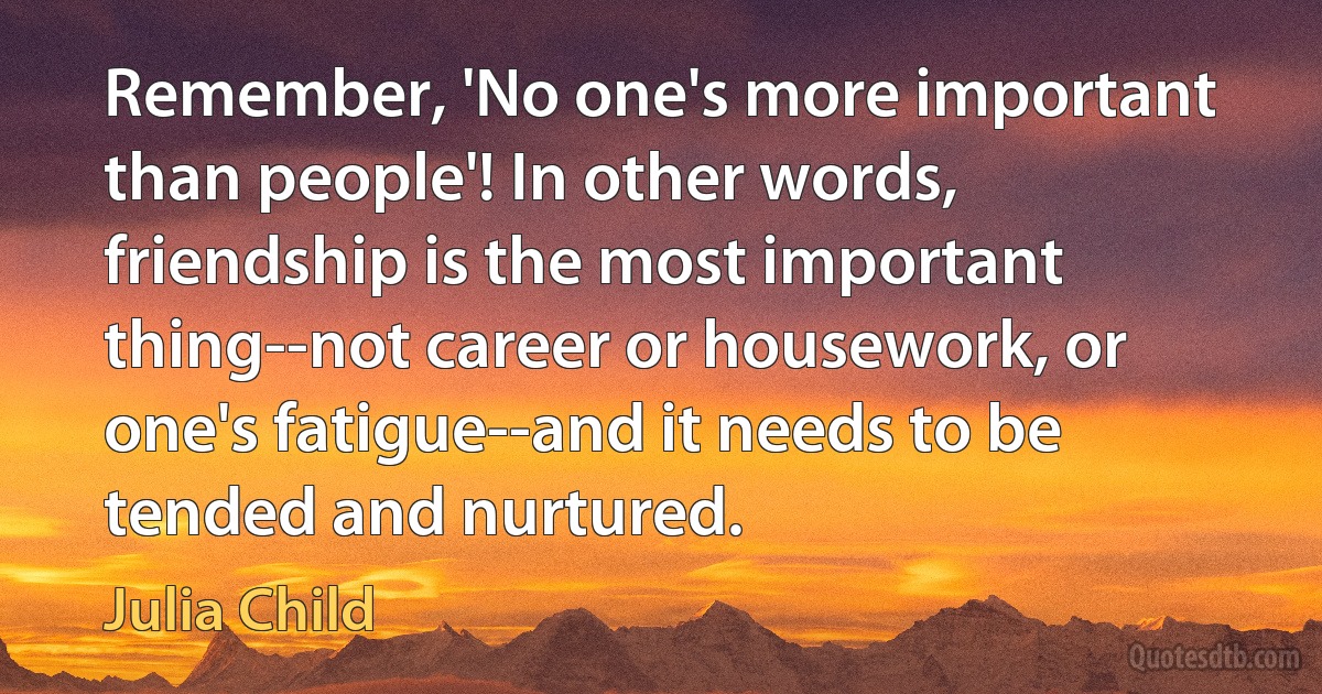 Remember, 'No one's more important than people'! In other words, friendship is the most important thing--not career or housework, or one's fatigue--and it needs to be tended and nurtured. (Julia Child)