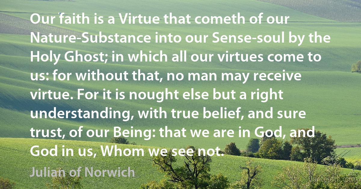 Our faith is a Virtue that cometh of our Nature-Substance into our Sense-soul by the Holy Ghost; in which all our virtues come to us: for without that, no man may receive virtue. For it is nought else but a right understanding, with true belief, and sure trust, of our Being: that we are in God, and God in us, Whom we see not. (Julian of Norwich)