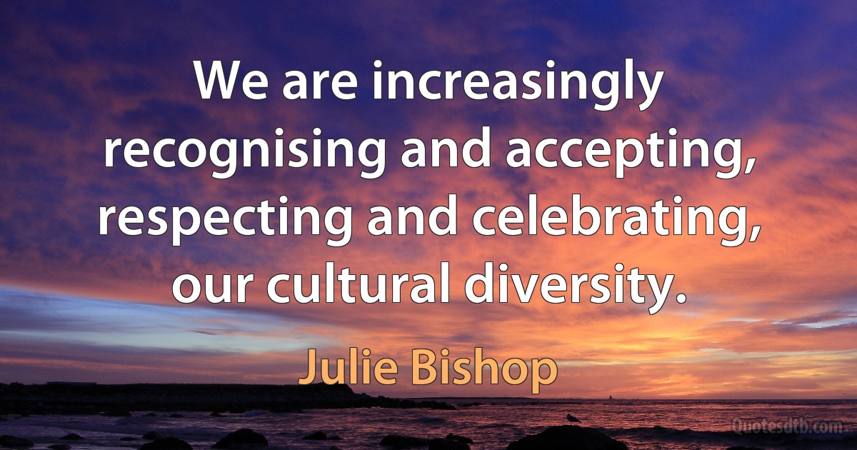 We are increasingly recognising and accepting, respecting and celebrating, our cultural diversity. (Julie Bishop)