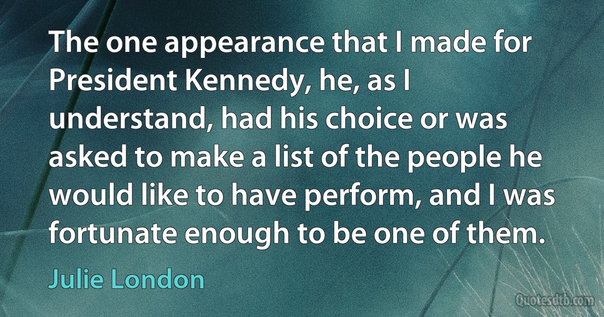 The one appearance that I made for President Kennedy, he, as I understand, had his choice or was asked to make a list of the people he would like to have perform, and I was fortunate enough to be one of them. (Julie London)