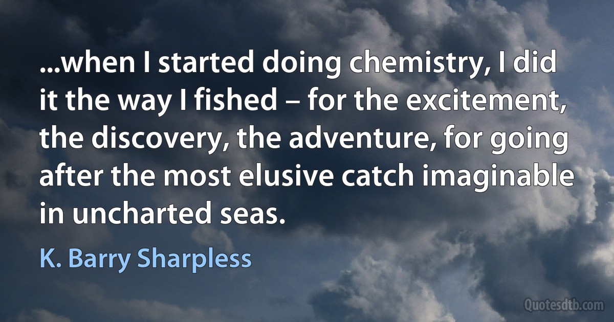 ...when I started doing chemistry, I did it the way I fished – for the excitement, the discovery, the adventure, for going after the most elusive catch imaginable in uncharted seas. (K. Barry Sharpless)