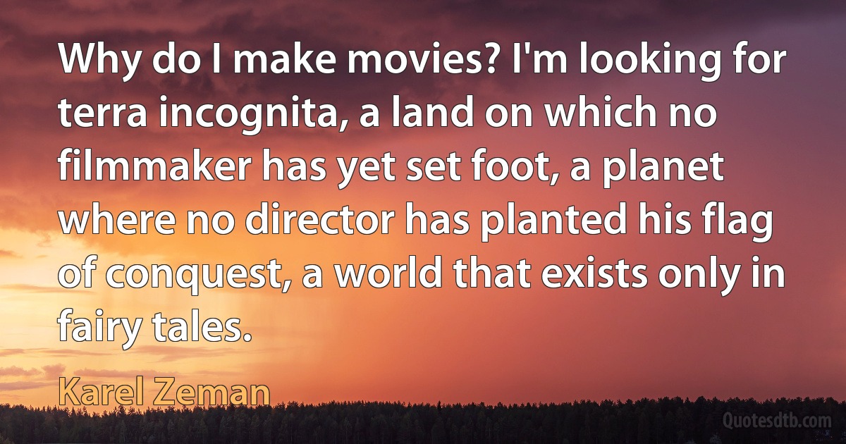 Why do I make movies? I'm looking for terra incognita, a land on which no filmmaker has yet set foot, a planet where no director has planted his flag of conquest, a world that exists only in fairy tales. (Karel Zeman)