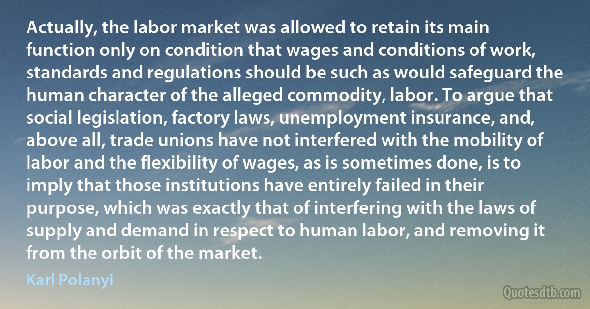 Actually, the labor market was allowed to retain its main function only on condition that wages and conditions of work, standards and regulations should be such as would safeguard the human character of the alleged commodity, labor. To argue that social legislation, factory laws, unemployment insurance, and, above all, trade unions have not interfered with the mobility of labor and the flexibility of wages, as is sometimes done, is to imply that those institutions have entirely failed in their purpose, which was exactly that of interfering with the laws of supply and demand in respect to human labor, and removing it from the orbit of the market. (Karl Polanyi)