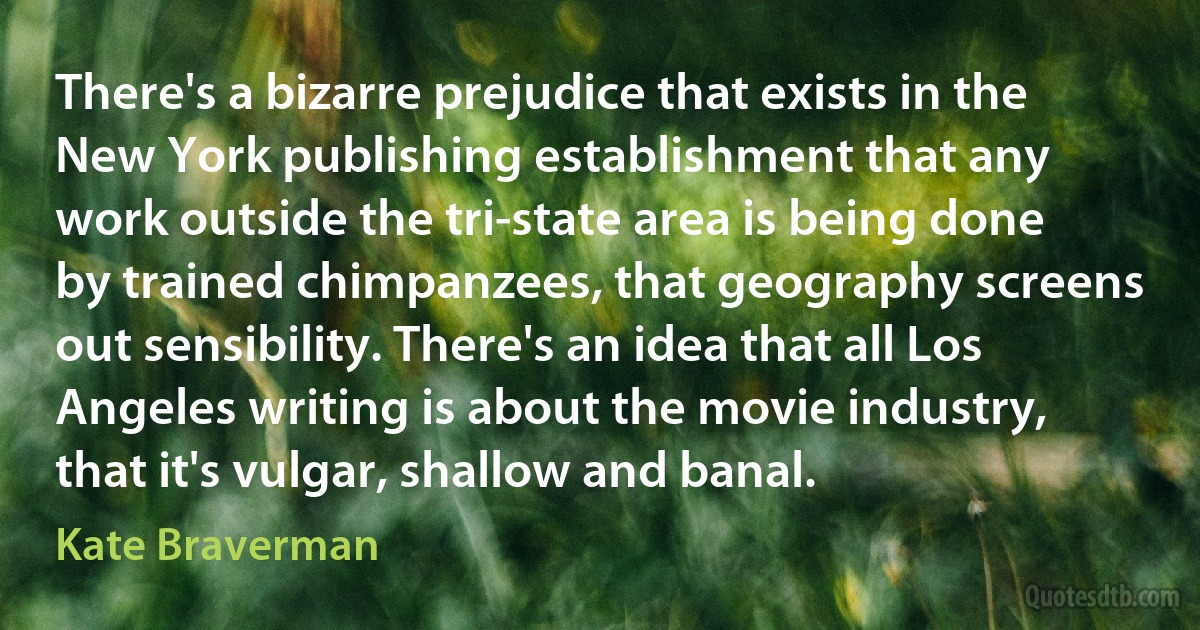 There's a bizarre prejudice that exists in the New York publishing establishment that any work outside the tri-state area is being done by trained chimpanzees, that geography screens out sensibility. There's an idea that all Los Angeles writing is about the movie industry, that it's vulgar, shallow and banal. (Kate Braverman)