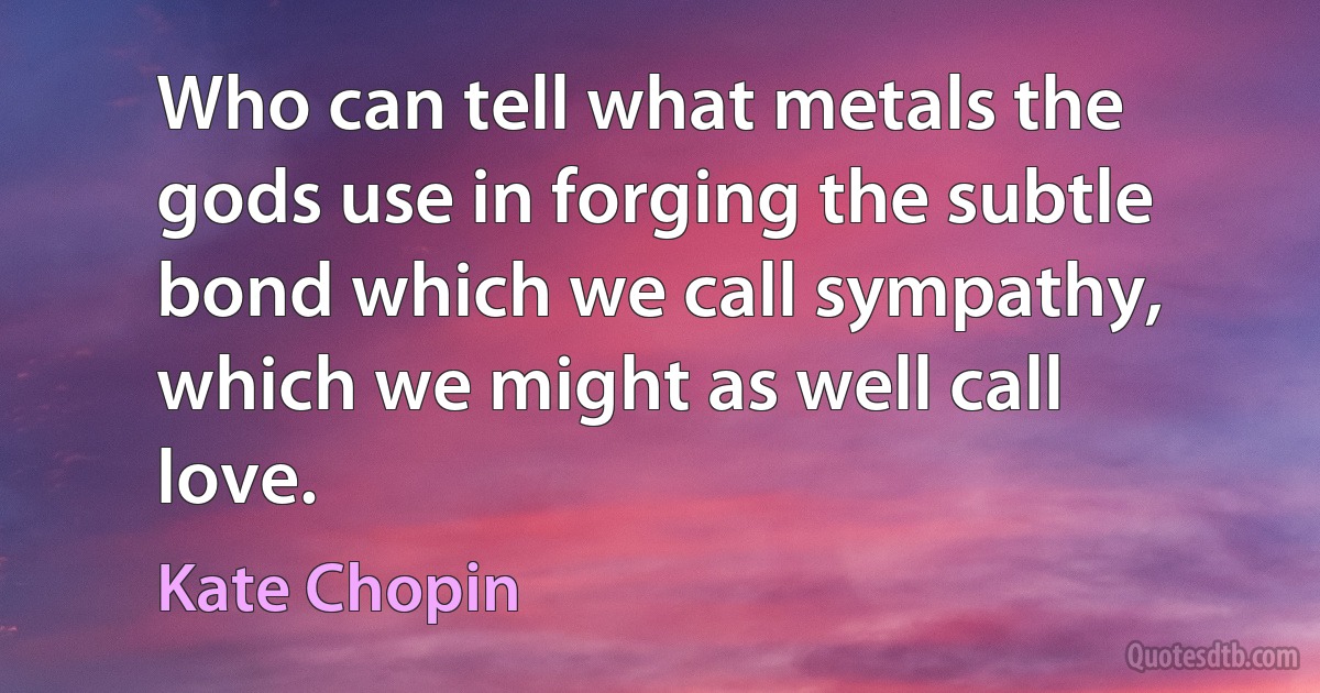 Who can tell what metals the gods use in forging the subtle bond which we call sympathy, which we might as well call love. (Kate Chopin)