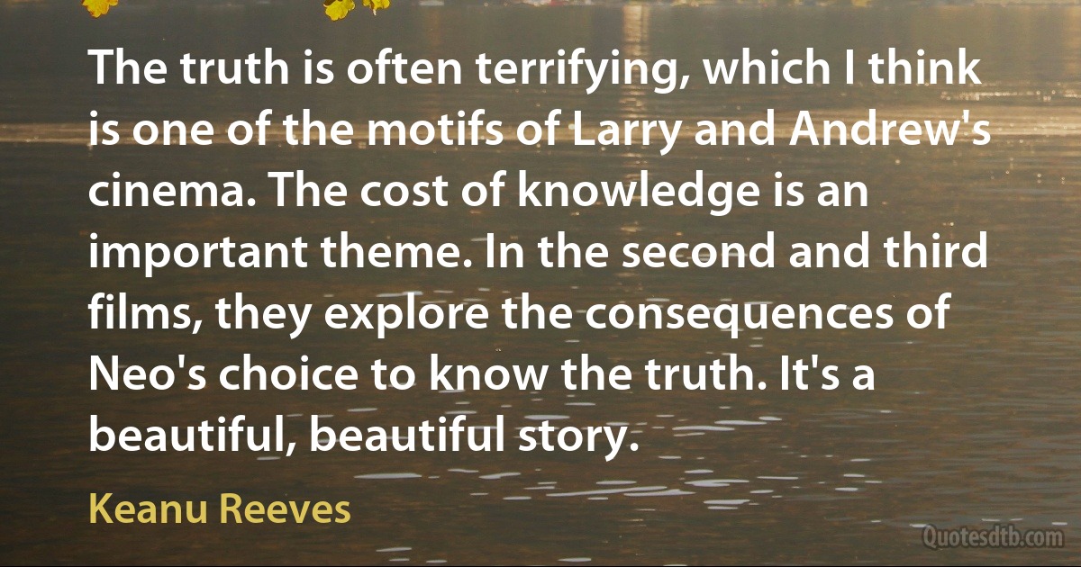 The truth is often terrifying, which I think is one of the motifs of Larry and Andrew's cinema. The cost of knowledge is an important theme. In the second and third films, they explore the consequences of Neo's choice to know the truth. It's a beautiful, beautiful story. (Keanu Reeves)