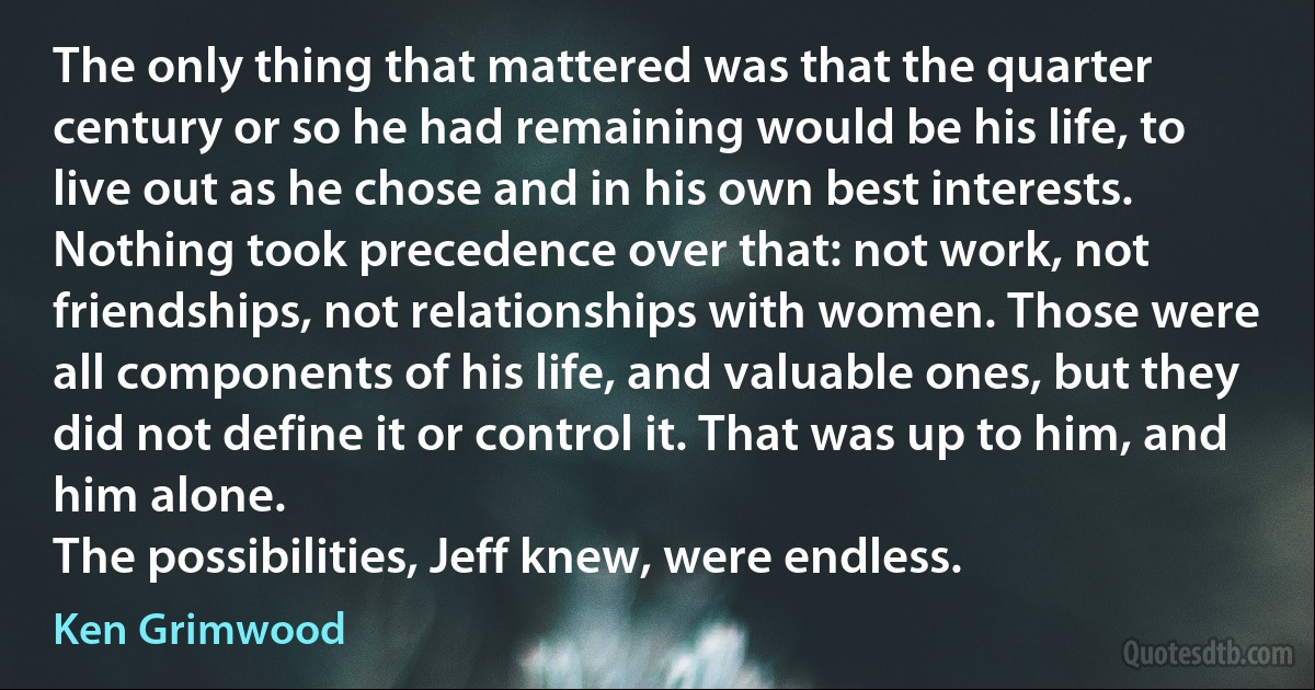 The only thing that mattered was that the quarter century or so he had remaining would be his life, to live out as he chose and in his own best interests. Nothing took precedence over that: not work, not friendships, not relationships with women. Those were all components of his life, and valuable ones, but they did not define it or control it. That was up to him, and him alone.
The possibilities, Jeff knew, were endless. (Ken Grimwood)