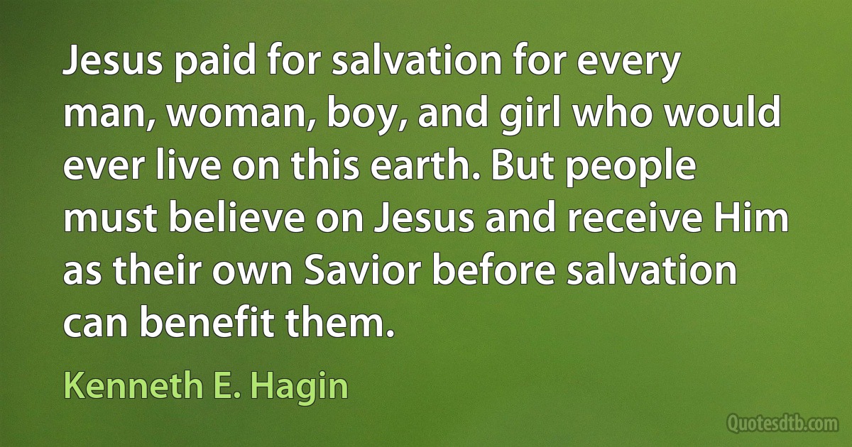 Jesus paid for salvation for every man, woman, boy, and girl who would ever live on this earth. But people must believe on Jesus and receive Him as their own Savior before salvation can benefit them. (Kenneth E. Hagin)