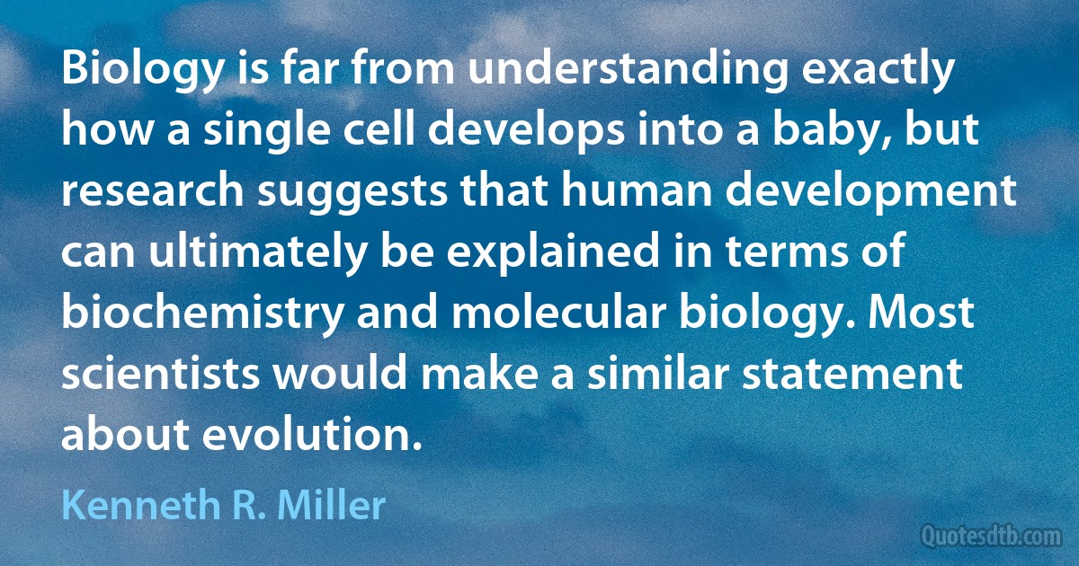 Biology is far from understanding exactly how a single cell develops into a baby, but research suggests that human development can ultimately be explained in terms of biochemistry and molecular biology. Most scientists would make a similar statement about evolution. (Kenneth R. Miller)