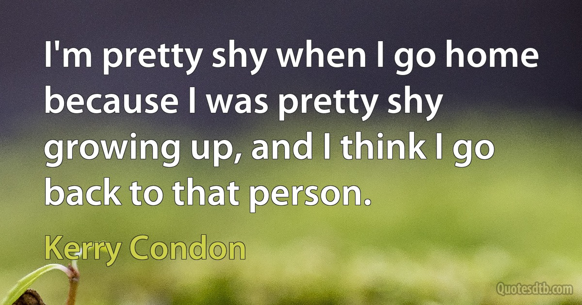 I'm pretty shy when I go home because I was pretty shy growing up, and I think I go back to that person. (Kerry Condon)