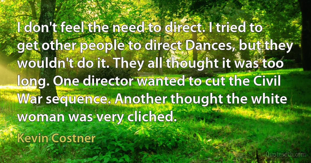 I don't feel the need to direct. I tried to get other people to direct Dances, but they wouldn't do it. They all thought it was too long. One director wanted to cut the Civil War sequence. Another thought the white woman was very cliched. (Kevin Costner)