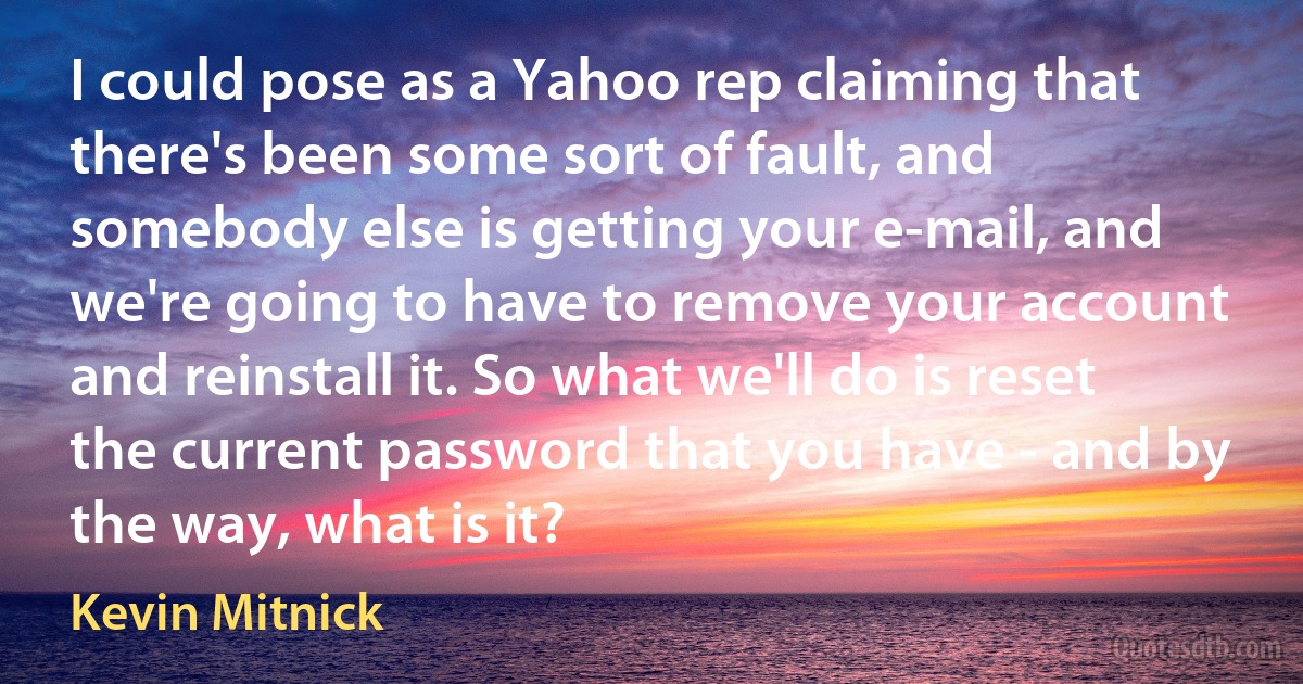 I could pose as a Yahoo rep claiming that there's been some sort of fault, and somebody else is getting your e-mail, and we're going to have to remove your account and reinstall it. So what we'll do is reset the current password that you have - and by the way, what is it? (Kevin Mitnick)