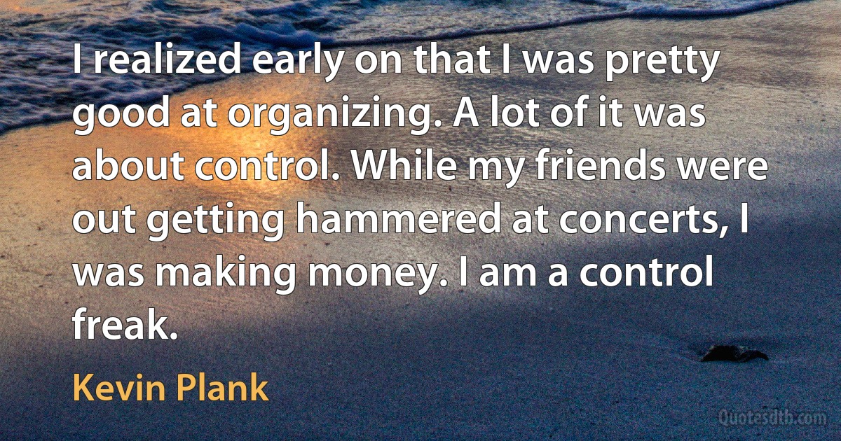 I realized early on that I was pretty good at organizing. A lot of it was about control. While my friends were out getting hammered at concerts, I was making money. I am a control freak. (Kevin Plank)