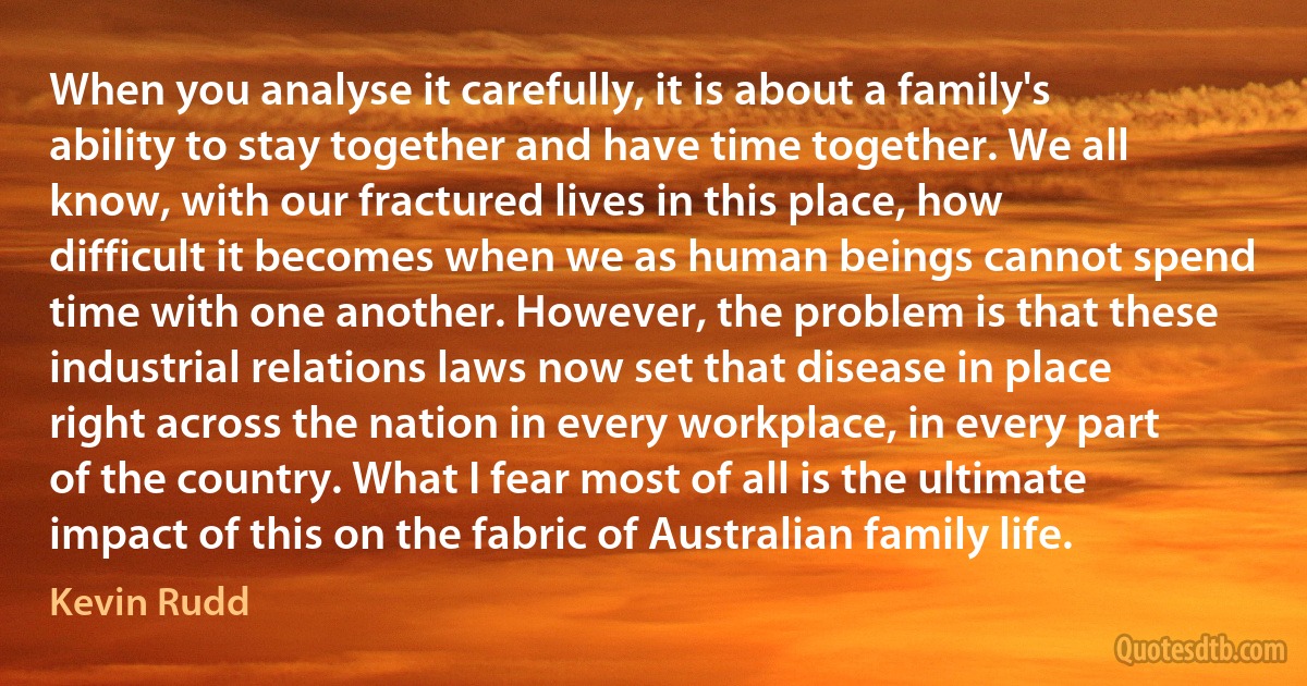 When you analyse it carefully, it is about a family's ability to stay together and have time together. We all know, with our fractured lives in this place, how difficult it becomes when we as human beings cannot spend time with one another. However, the problem is that these industrial relations laws now set that disease in place right across the nation in every workplace, in every part of the country. What I fear most of all is the ultimate impact of this on the fabric of Australian family life. (Kevin Rudd)