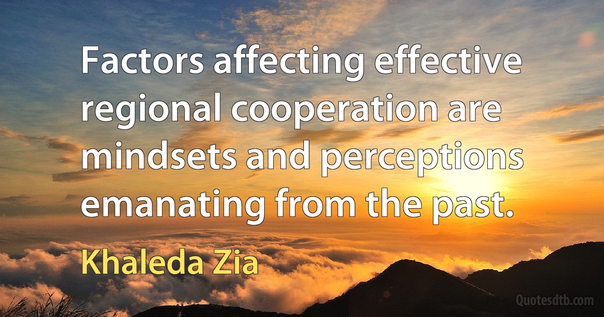 Factors affecting effective regional cooperation are mindsets and perceptions emanating from the past. (Khaleda Zia)