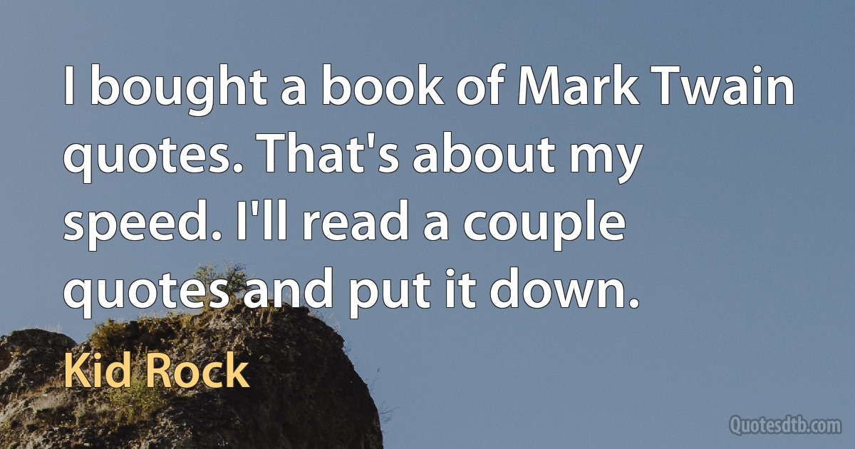 I bought a book of Mark Twain quotes. That's about my speed. I'll read a couple quotes and put it down. (Kid Rock)