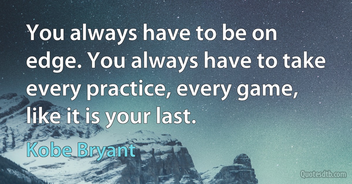 You always have to be on edge. You always have to take every practice, every game, like it is your last. (Kobe Bryant)