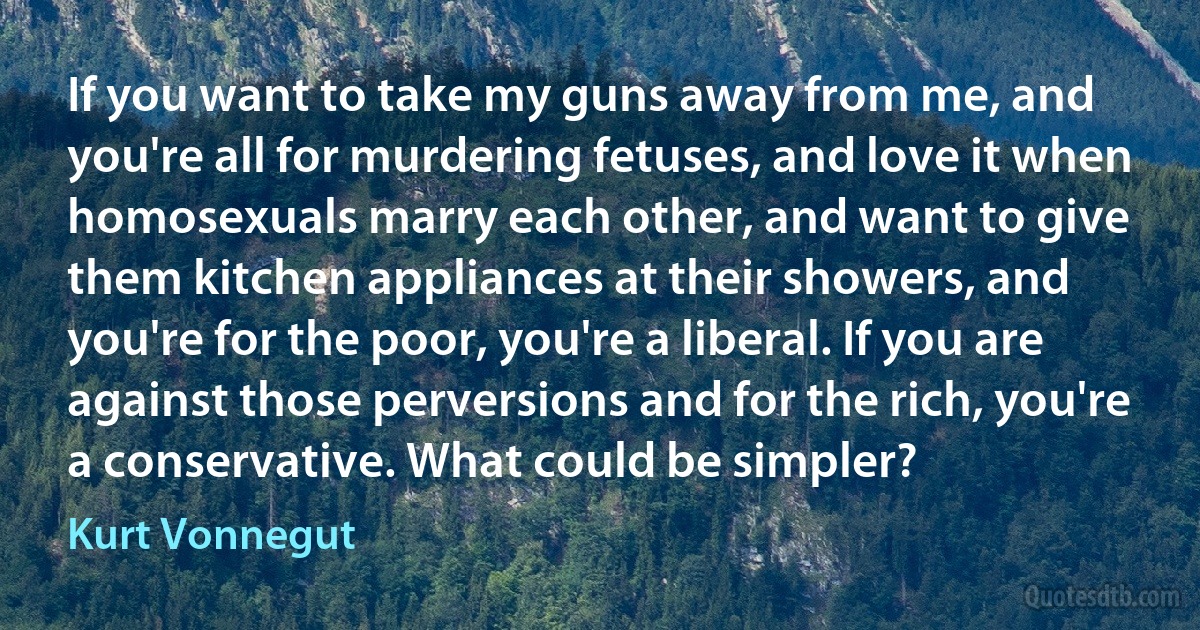 If you want to take my guns away from me, and you're all for murdering fetuses, and love it when homosexuals marry each other, and want to give them kitchen appliances at their showers, and you're for the poor, you're a liberal. If you are against those perversions and for the rich, you're a conservative. What could be simpler? (Kurt Vonnegut)