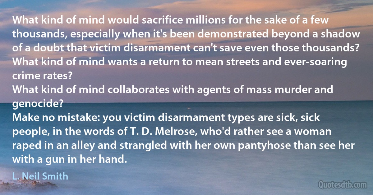 What kind of mind would sacrifice millions for the sake of a few thousands, especially when it's been demonstrated beyond a shadow of a doubt that victim disarmament can't save even those thousands?
What kind of mind wants a return to mean streets and ever-soaring crime rates?
What kind of mind collaborates with agents of mass murder and genocide?
Make no mistake: you victim disarmament types are sick, sick people, in the words of T. D. Melrose, who'd rather see a woman raped in an alley and strangled with her own pantyhose than see her with a gun in her hand. (L. Neil Smith)