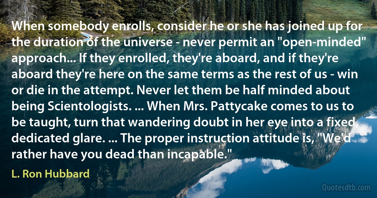 When somebody enrolls, consider he or she has joined up for the duration of the universe - never permit an "open-minded" approach... If they enrolled, they're aboard, and if they're aboard they're here on the same terms as the rest of us - win or die in the attempt. Never let them be half minded about being Scientologists. ... When Mrs. Pattycake comes to us to be taught, turn that wandering doubt in her eye into a fixed, dedicated glare. ... The proper instruction attitude is, "We'd rather have you dead than incapable." (L. Ron Hubbard)