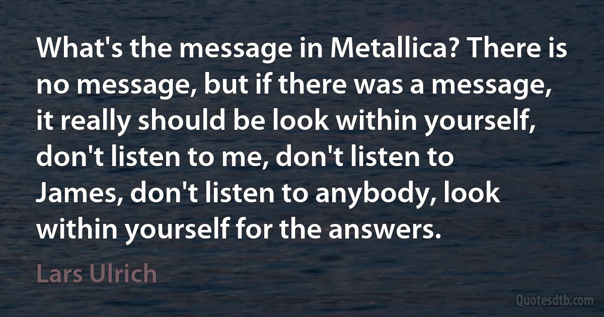 What's the message in Metallica? There is no message, but if there was a message, it really should be look within yourself, don't listen to me, don't listen to James, don't listen to anybody, look within yourself for the answers. (Lars Ulrich)