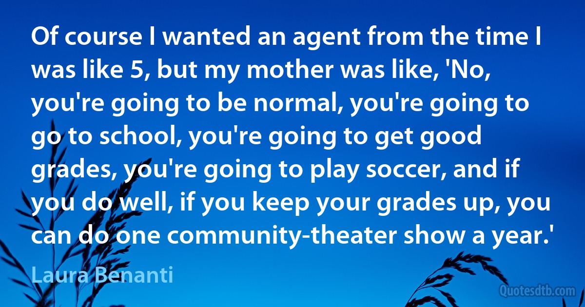 Of course I wanted an agent from the time I was like 5, but my mother was like, 'No, you're going to be normal, you're going to go to school, you're going to get good grades, you're going to play soccer, and if you do well, if you keep your grades up, you can do one community-theater show a year.' (Laura Benanti)