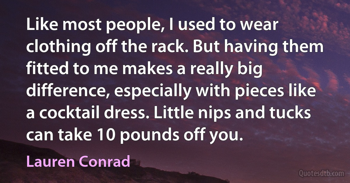 Like most people, I used to wear clothing off the rack. But having them fitted to me makes a really big difference, especially with pieces like a cocktail dress. Little nips and tucks can take 10 pounds off you. (Lauren Conrad)