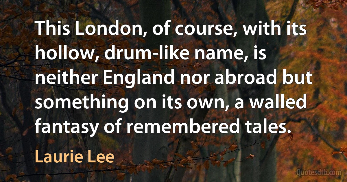 This London, of course, with its hollow, drum-like name, is neither England nor abroad but something on its own, a walled fantasy of remembered tales. (Laurie Lee)