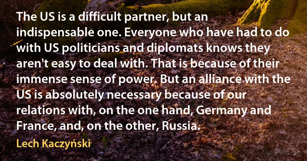 The US is a difficult partner, but an indispensable one. Everyone who have had to do with US politicians and diplomats knows they aren't easy to deal with. That is because of their immense sense of power. But an alliance with the US is absolutely necessary because of our relations with, on the one hand, Germany and France, and, on the other, Russia. (Lech Kaczyński)