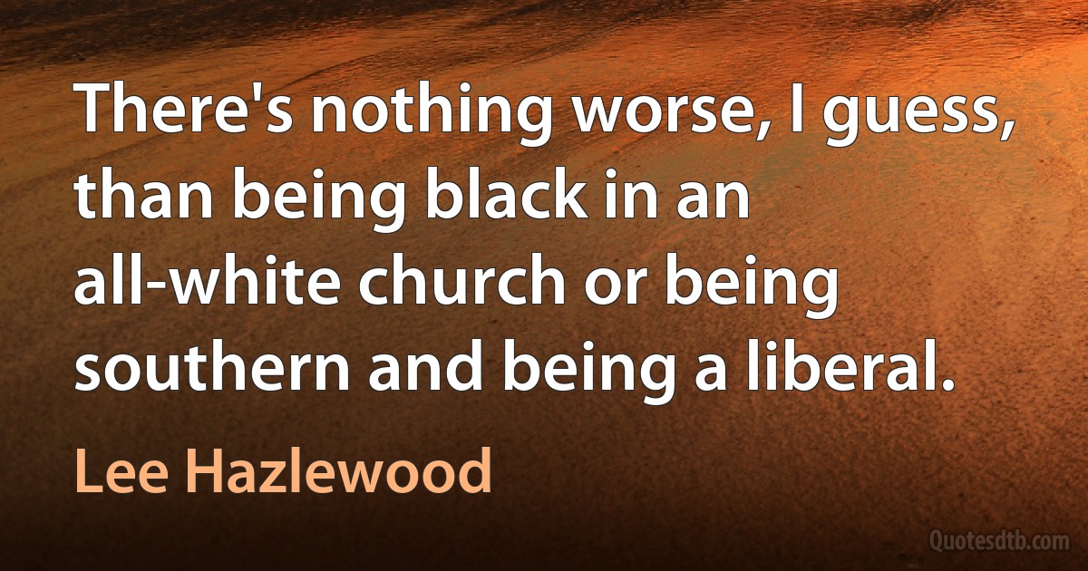 There's nothing worse, I guess, than being black in an all-white church or being southern and being a liberal. (Lee Hazlewood)