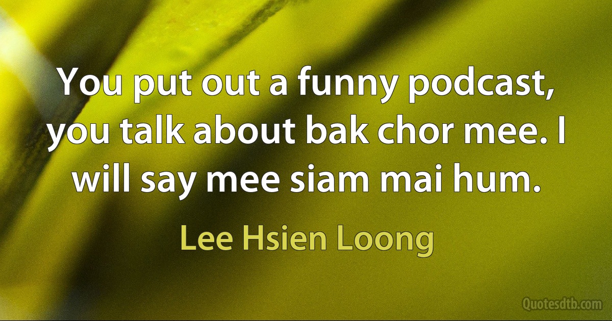 You put out a funny podcast, you talk about bak chor mee. I will say mee siam mai hum. (Lee Hsien Loong)