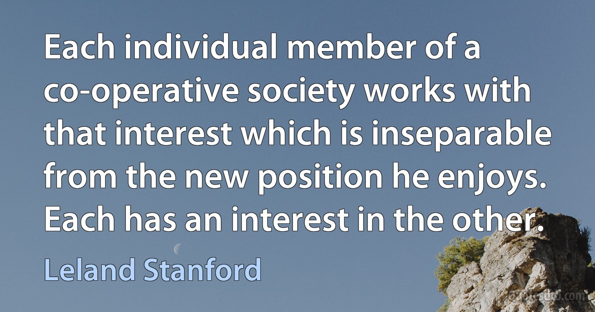 Each individual member of a co-operative society works with that interest which is inseparable from the new position he enjoys. Each has an interest in the other. (Leland Stanford)