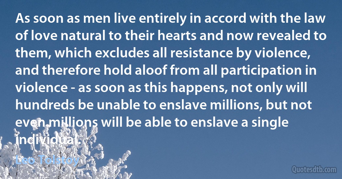 As soon as men live entirely in accord with the law of love natural to their hearts and now revealed to them, which excludes all resistance by violence, and therefore hold aloof from all participation in violence - as soon as this happens, not only will hundreds be unable to enslave millions, but not even millions will be able to enslave a single individual. (Leo Tolstoy)