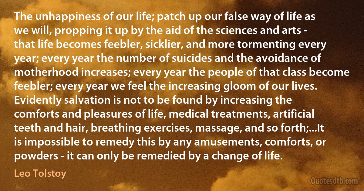 The unhappiness of our life; patch up our false way of life as we will, propping it up by the aid of the sciences and arts - that life becomes feebler, sicklier, and more tormenting every year; every year the number of suicides and the avoidance of motherhood increases; every year the people of that class become feebler; every year we feel the increasing gloom of our lives. Evidently salvation is not to be found by increasing the comforts and pleasures of life, medical treatments, artificial teeth and hair, breathing exercises, massage, and so forth;...It is impossible to remedy this by any amusements, comforts, or powders - it can only be remedied by a change of life. (Leo Tolstoy)