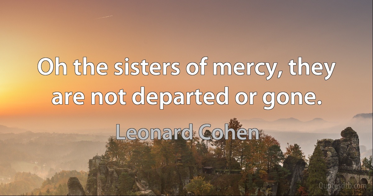 Oh the sisters of mercy, they are not departed or gone. (Leonard Cohen)