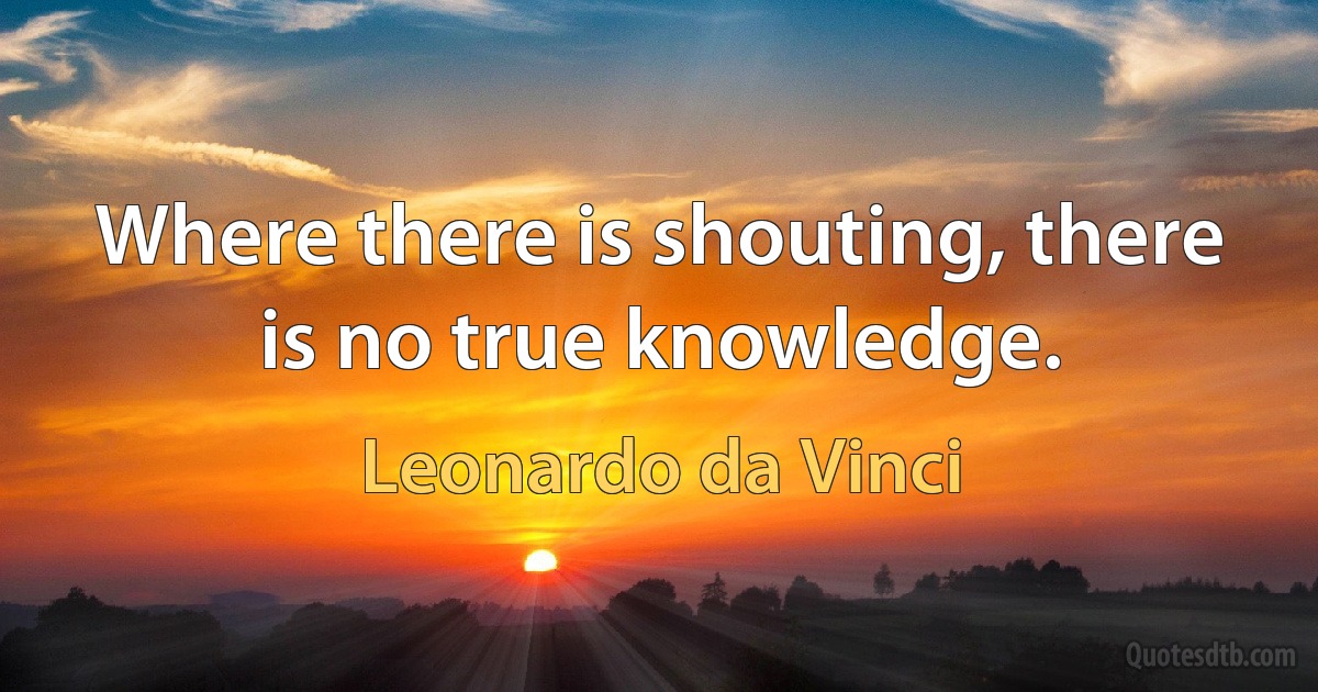 Where there is shouting, there is no true knowledge. (Leonardo da Vinci)