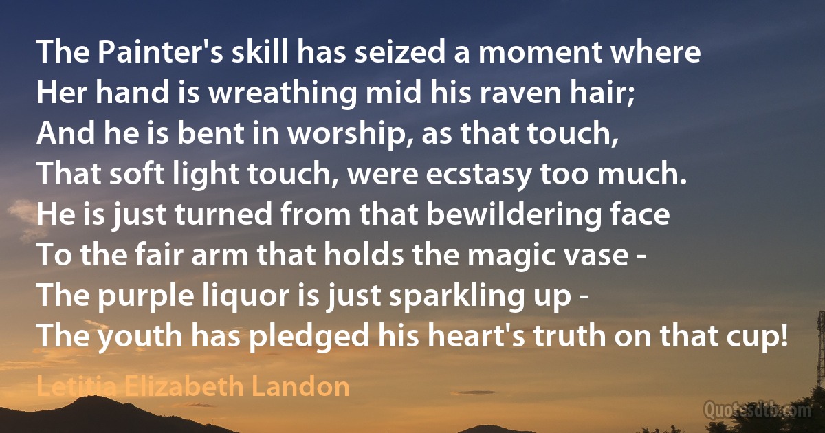 The Painter's skill has seized a moment where
Her hand is wreathing mid his raven hair;
And he is bent in worship, as that touch,
That soft light touch, were ecstasy too much.
He is just turned from that bewildering face
To the fair arm that holds the magic vase -
The purple liquor is just sparkling up -
The youth has pledged his heart's truth on that cup! (Letitia Elizabeth Landon)